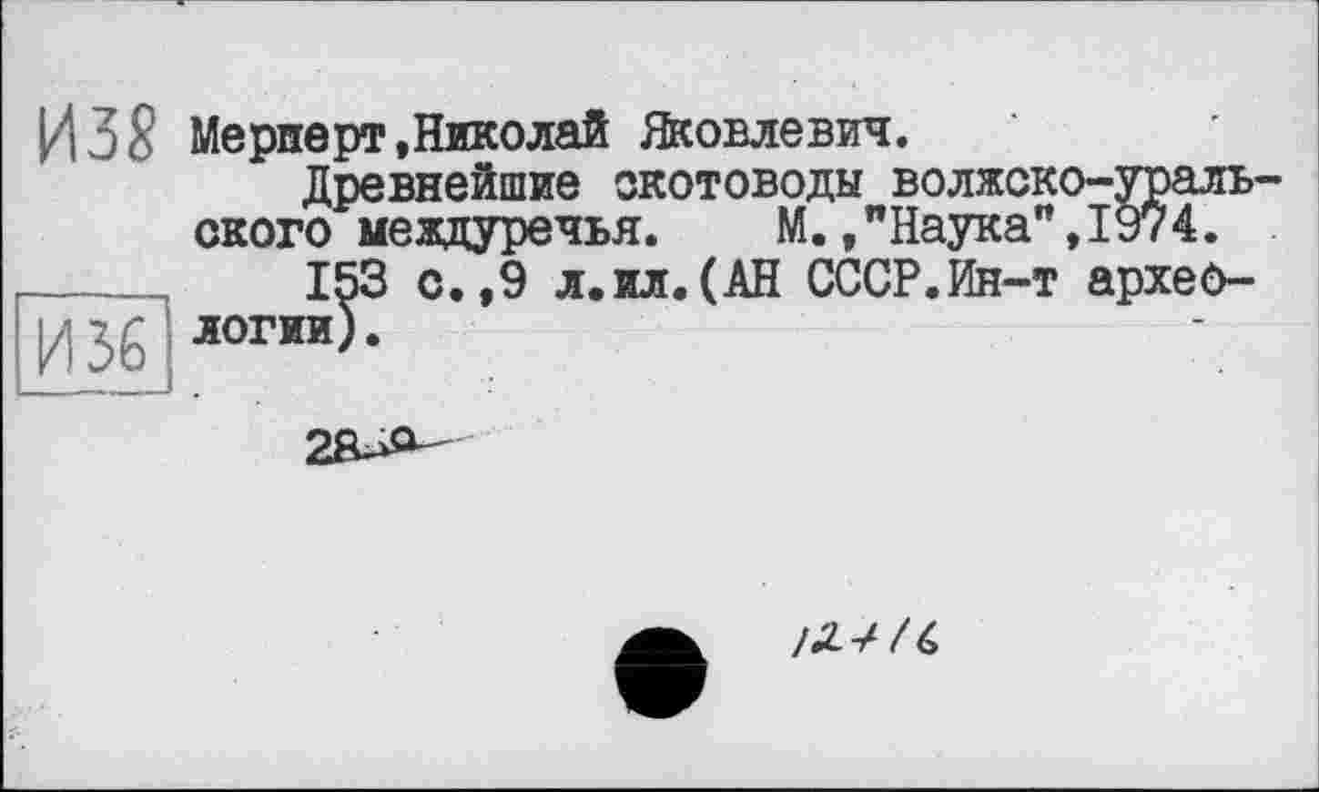 ﻿ИЗ? Мерперт,Николай Яковлевич.
Древнейшие скотоводы волжско-ураль ского междуречья. М.,"Наука",1974.
_____	153 с.,9 л.ил.(АН СССР.Ин-т apxeô-
И36 логии>-